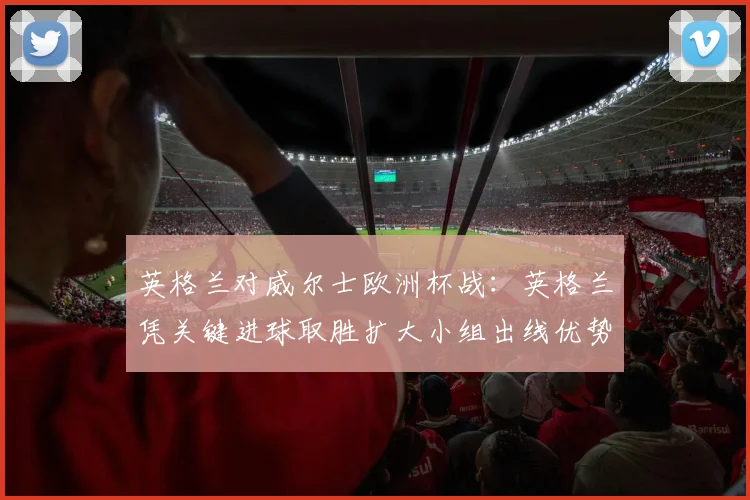 英格兰对威尔士欧洲杯战：英格兰凭关键进球取胜扩大小组出线优势