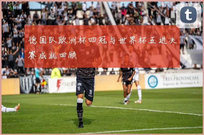 德国队欧洲杯四冠与世界杯五进决赛成就回顾