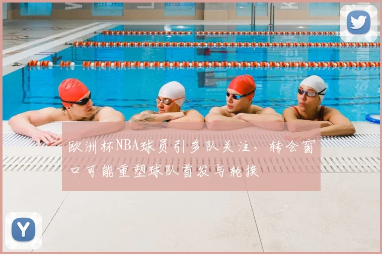 欧洲杯NBA球员引多队关注，转会窗口可能重塑球队首发与轮换