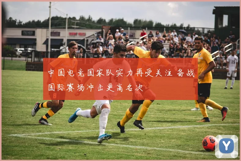 中国电竞国家队实力再受关注 备战国际赛场冲击更高名次