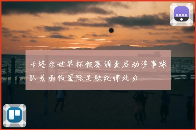 卡塔尔世界杯假赛调查启动涉事球队或面临国际足联纪律处分