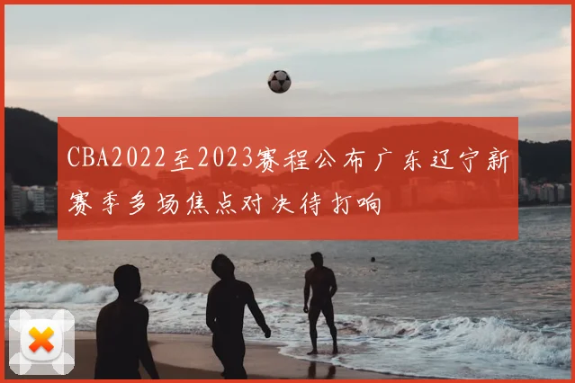 CBA2022至2023赛程公布广东辽宁新赛季多场焦点对决待打响