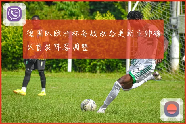 德国队欧洲杯备战动态更新主帅确认首发阵容调整
