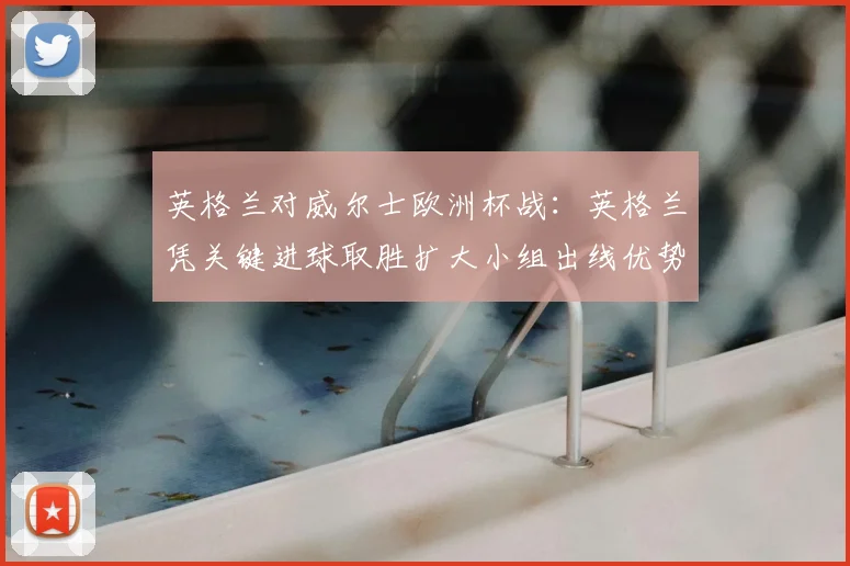 英格兰对威尔士欧洲杯战：英格兰凭关键进球取胜扩大小组出线优势