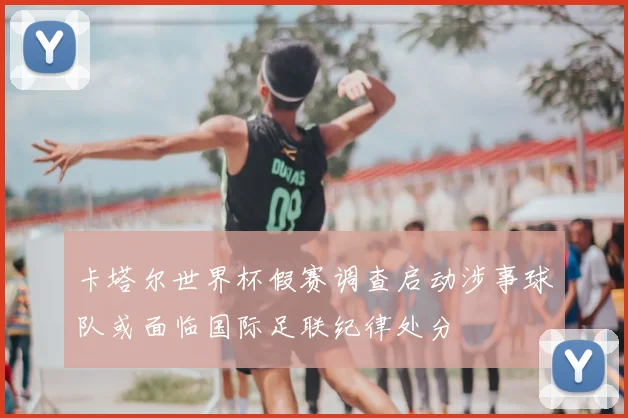 卡塔尔世界杯假赛调查启动涉事球队或面临国际足联纪律处分