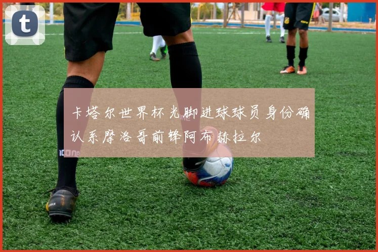 卡塔尔世界杯光脚进球球员身份确认系摩洛哥前锋阿布赫拉尔