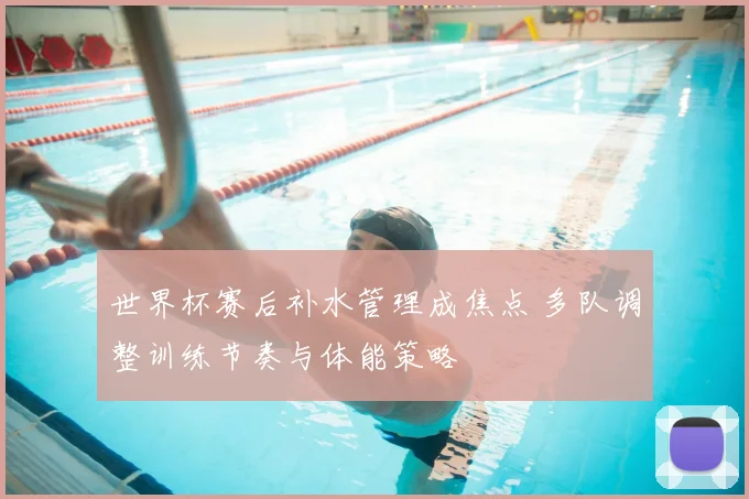 世界杯赛后补水管理成焦点 多队调整训练节奏与体能策略