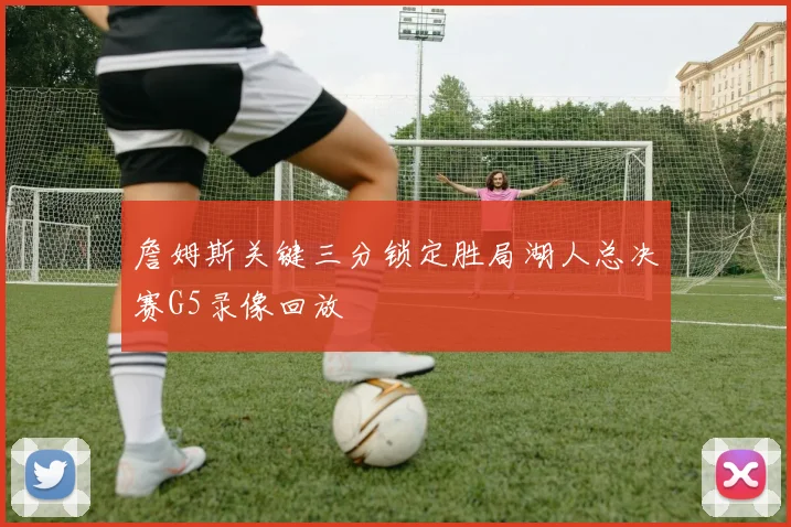 詹姆斯关键三分锁定胜局湖人总决赛G5录像回放