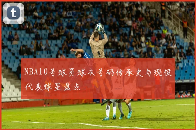 NBA10号球员球衣号码传承史与现役代表球星盘点