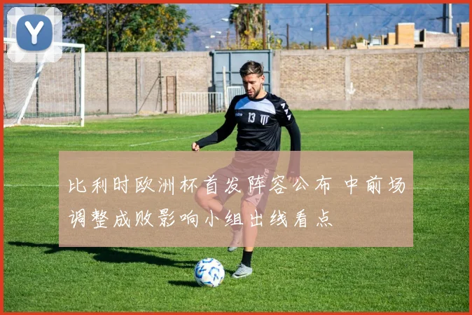 比利时欧洲杯首发阵容公布 中前场调整成败影响小组出线看点