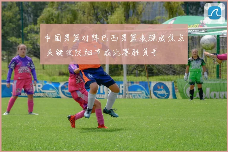 中国男篮对阵巴西男篮表现成焦点 关键攻防细节成比赛胜负手