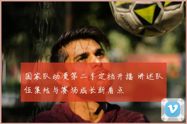 国家队动漫第二季定档开播 讲述队伍集结与赛场成长新看点