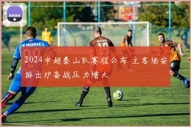 2024中超泰山队赛程公布 主客场安排出炉备战压力增大