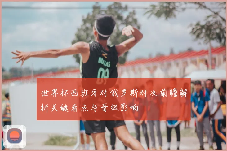 世界杯西班牙对俄罗斯对决前瞻解析关键看点与晋级影响