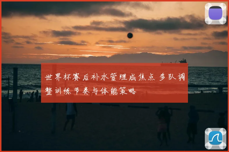 世界杯赛后补水管理成焦点 多队调整训练节奏与体能策略