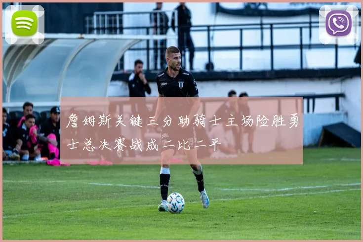 詹姆斯关键三分助骑士主场险胜勇士总决赛战成二比二平