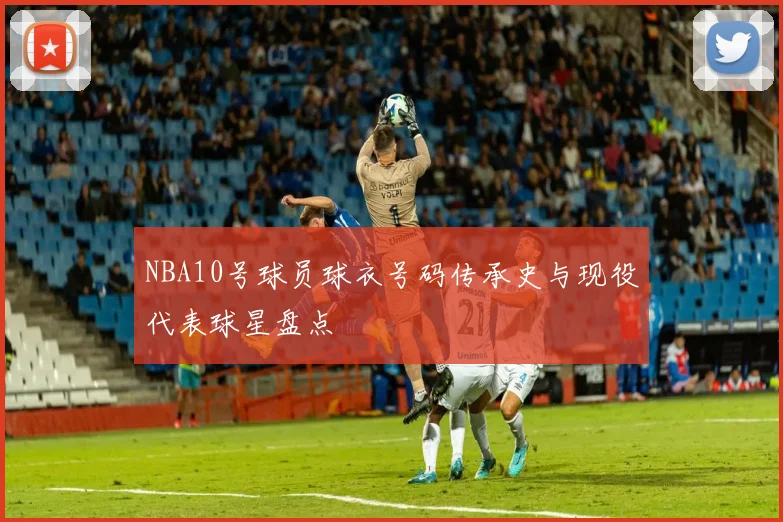 NBA10号球员球衣号码传承史与现役代表球星盘点