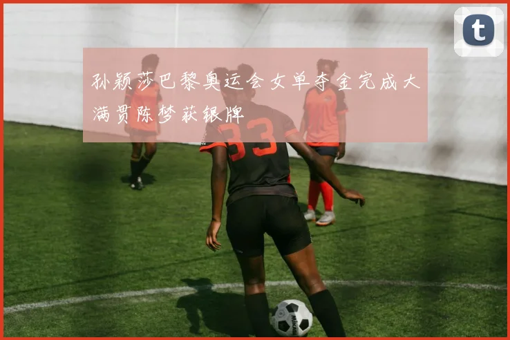 孙颖莎巴黎奥运会女单夺金完成大满贯陈梦获银牌