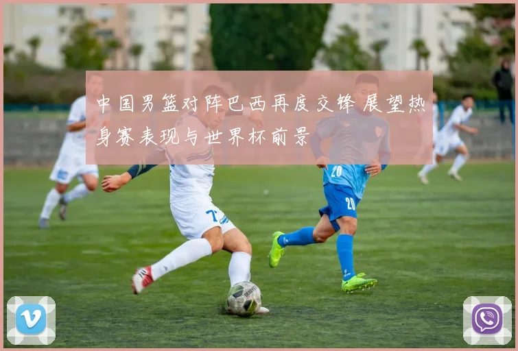 中国男篮对阵巴西再度交锋 展望热身赛表现与世界杯前景