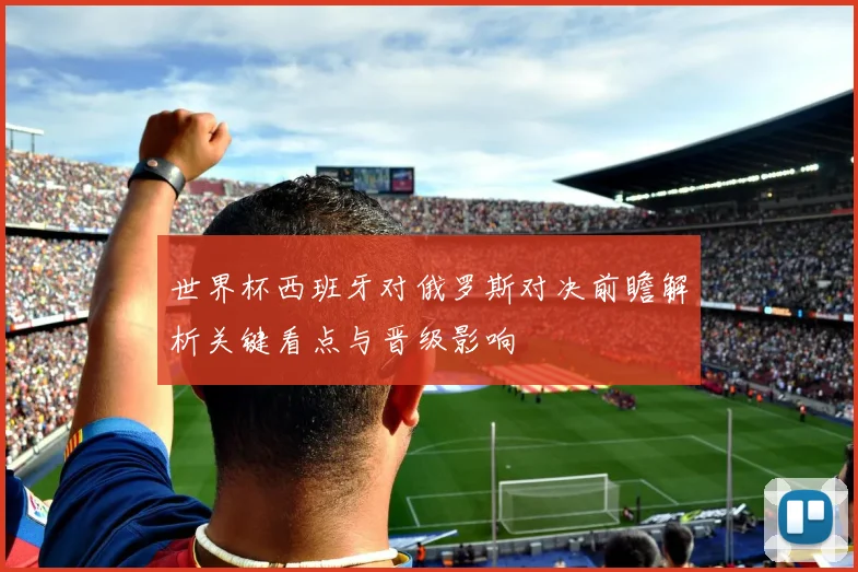 世界杯西班牙对俄罗斯对决前瞻解析关键看点与晋级影响