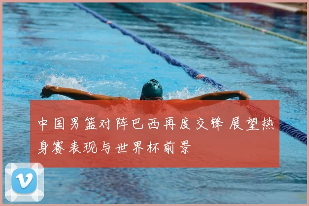 中国男篮对阵巴西再度交锋 展望热身赛表现与世界杯前景