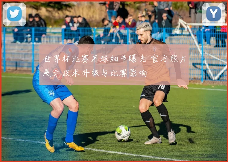 世界杯比赛用球细节曝光 官方照片展示技术升级与比赛影响