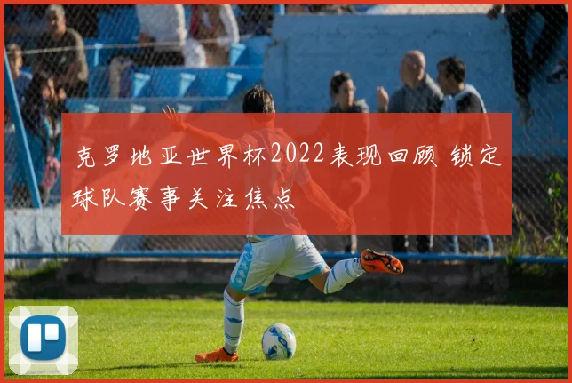 克罗地亚世界杯2022表现回顾 锁定球队赛事关注焦点